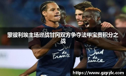 蒙彼利埃主场迎战甘冈双方争夺法甲宝贵积分之战