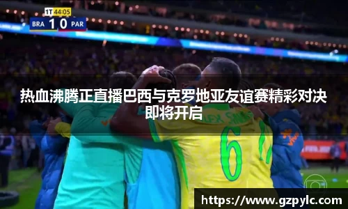 热血沸腾正直播巴西与克罗地亚友谊赛精彩对决即将开启