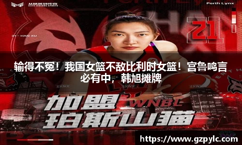 输得不冤！我国女篮不敌比利时女篮！宫鲁鸣言必有中，韩旭摊牌