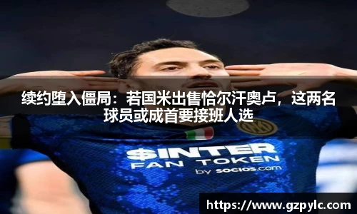 续约堕入僵局：若国米出售恰尔汗奥卢，这两名球员或成首要接班人选